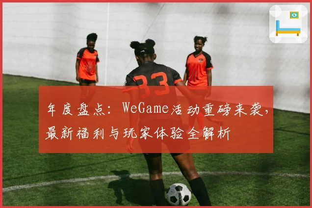 年度盘点：WeGame活动重磅来袭，最新福利与玩家体验全解析
