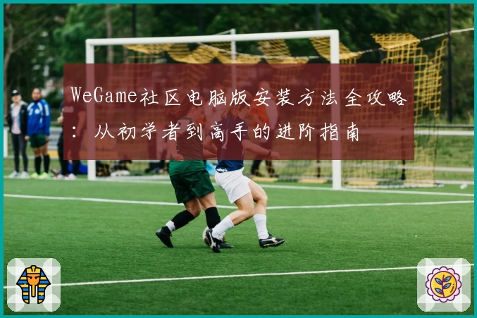 WeGame社区电脑版安装方法全攻略：从初学者到高手的进阶指南