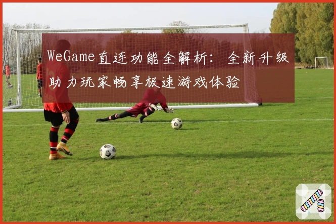 WeGame直连功能全解析：全新升级助力玩家畅享极速游戏体验