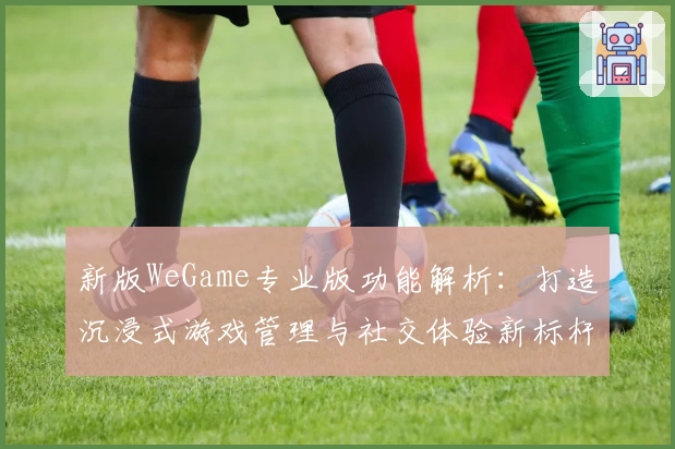 新版WeGame专业版功能解析：打造沉浸式游戏管理与社交体验新标杆