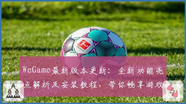 WeGame最新版本更新：全新功能亮点解析及安装教程，带你畅享游戏世界
