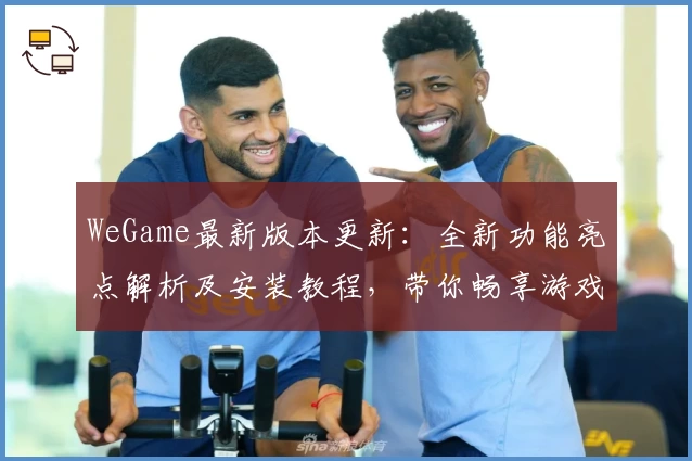 WeGame最新版本更新：全新功能亮点解析及安装教程，带你畅享游戏世界