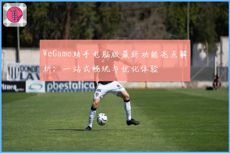 WeGame助手电脑版最新功能亮点解析：一站式畅玩与优化体验