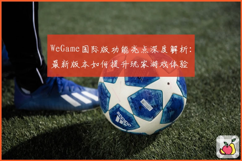 WeGame国际版功能亮点深度解析：最新版本如何提升玩家游戏体验