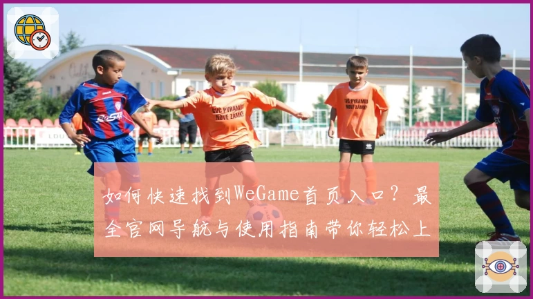 如何快速找到WeGame首页入口？最全官网导航与使用指南带你轻松上手