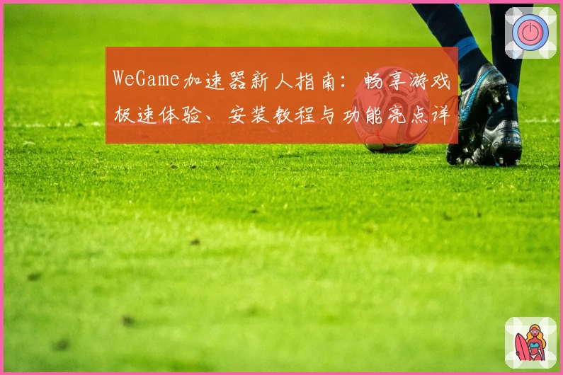 WeGame加速器新人指南：畅享游戏极速体验、安装教程与功能亮点详解