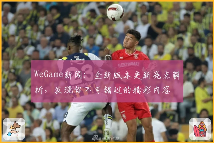 WeGame新闻：全新版本更新亮点解析，发现你不可错过的精彩内容