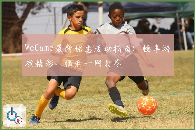 WeGame最新优惠活动指南：畅享游戏精彩，福利一网打尽