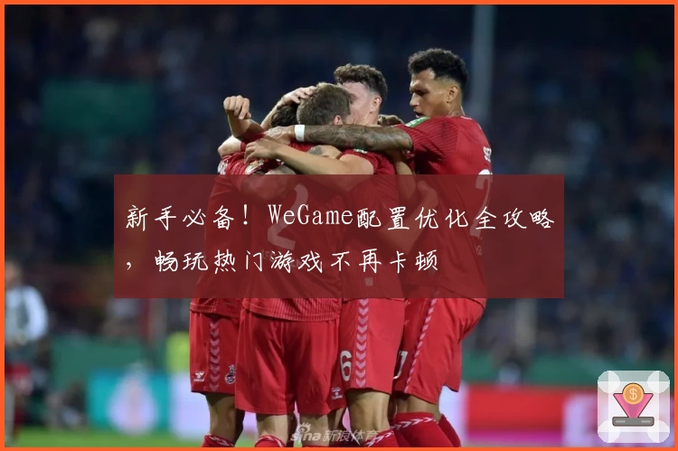 新手必备！WeGame配置优化全攻略，畅玩热门游戏不再卡顿