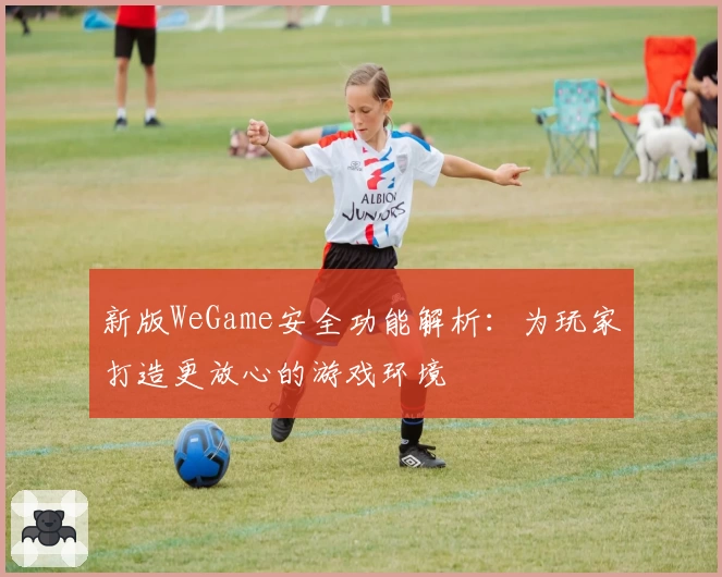 新版WeGame安全功能解析：为玩家打造更放心的游戏环境