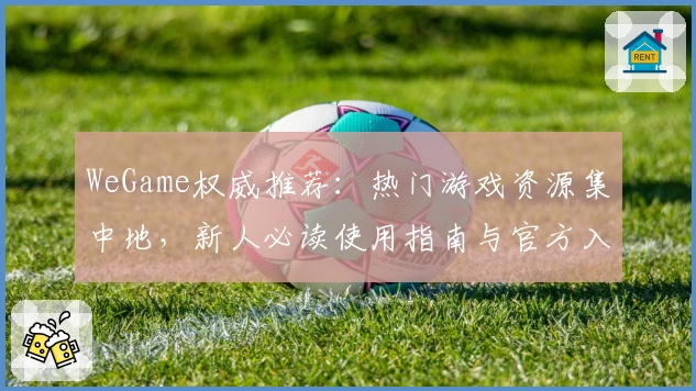 WeGame权威推荐:热门游戏资源集中地,新人必读使用指南与官方入口解析