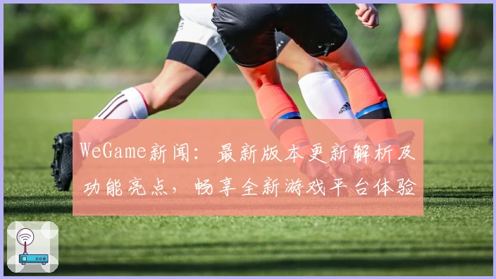 WeGame新闻：最新版本更新解析及功能亮点，畅享全新游戏平台体验