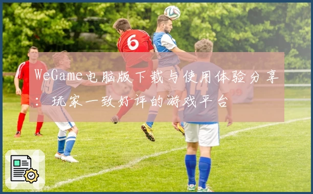 WeGame电脑版下载与使用体验分享：玩家一致好评的游戏平台