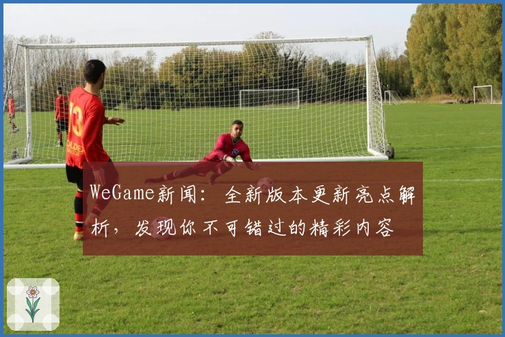 WeGame新闻：全新版本更新亮点解析，发现你不可错过的精彩内容