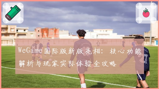 WeGame国际版新版亮相：核心功能解析与玩家实际体验全攻略
