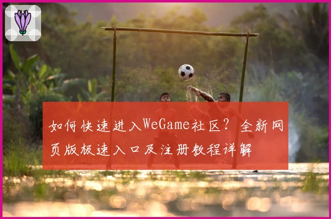 如何快速进入WeGame社区？全新网页版极速入口及注册教程详解