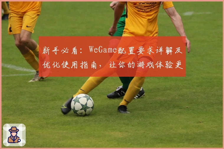 新手必看：WeGame配置要求详解及优化使用指南，让你的游戏体验更流畅