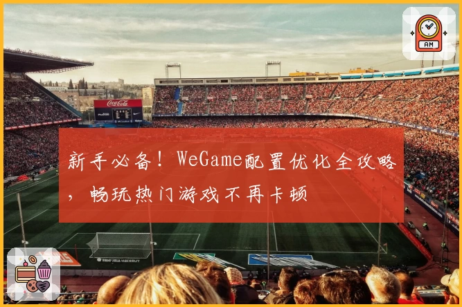 新手必备！WeGame配置优化全攻略，畅玩热门游戏不再卡顿