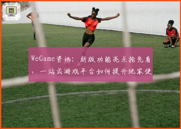 WeGame资讯：新版功能亮点抢先看，一站式游戏平台如何提升玩家使用体验