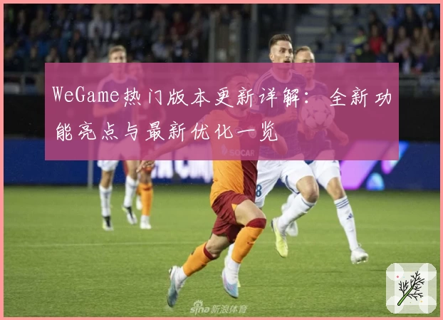 WeGame热门版本更新详解:全新功能亮点与最新优化一览