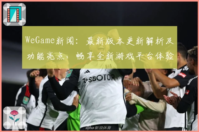 WeGame新闻：最新版本更新解析及功能亮点，畅享全新游戏平台体验
