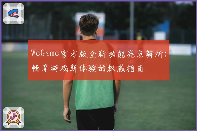 WeGame官方版全新功能亮点解析：畅享游戏新体验的权威指南