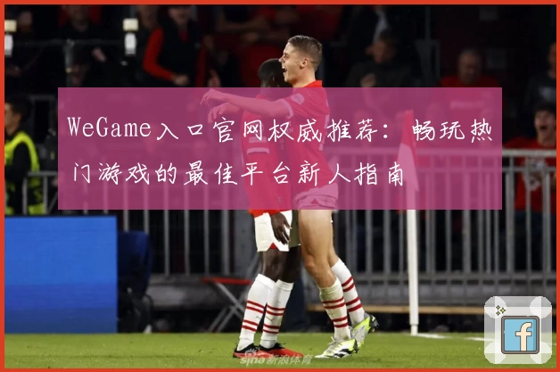 WeGame入口官网权威推荐：畅玩热门游戏的最佳平台新人指南