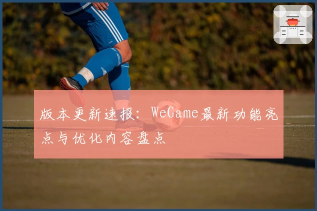 版本更新速报：WeGame最新功能亮点与优化内容盘点