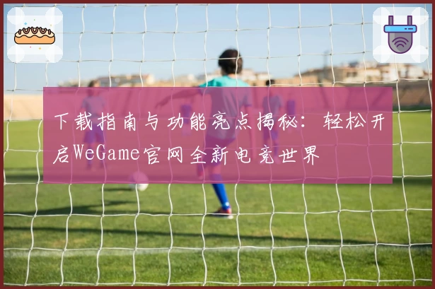 下载指南与功能亮点揭秘：轻松开启WeGame官网全新电竞世界