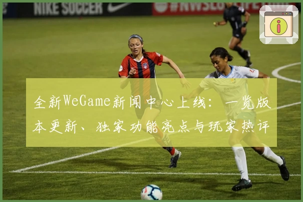 全新WeGame新闻中心上线:一览版本更新、独家功能亮点与玩家热评