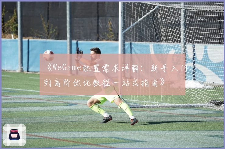 《WeGame配置需求详解：新手入门到高阶优化教程一站式指南》