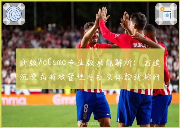 新版WeGame专业版功能解析：打造沉浸式游戏管理与社交体验新标杆