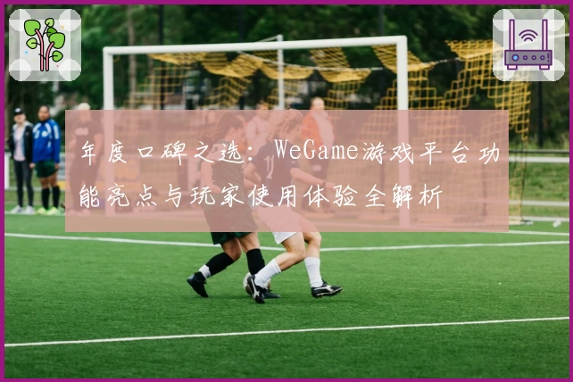 年度口碑之选:WeGame游戏平台功能亮点与玩家使用体验全解析