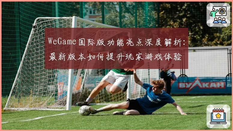 WeGame国际版功能亮点深度解析：最新版本如何提升玩家游戏体验