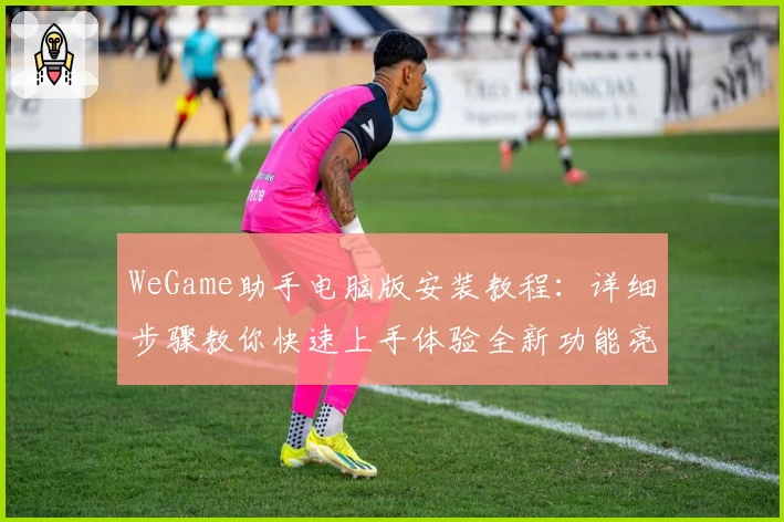 WeGame助手电脑版安装教程：详细步骤教你快速上手体验全新功能亮点